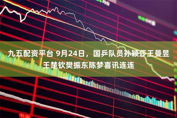 九五配资平台 9月24日，国乒队员孙颖莎王曼昱王楚钦樊振东陈梦喜讯连连