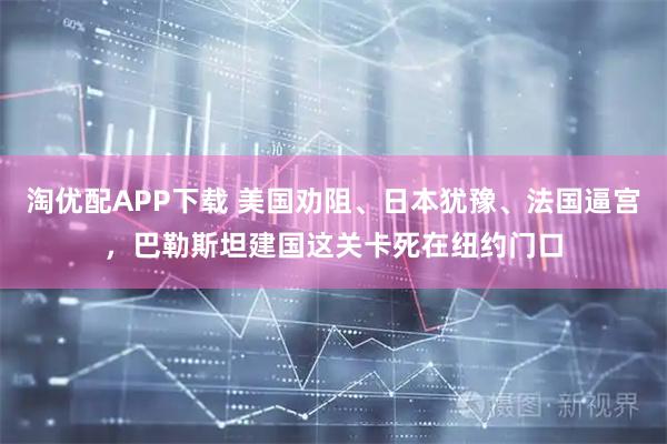 淘优配APP下载 美国劝阻、日本犹豫、法国逼宫，巴勒斯坦建国这关卡死在纽约门口