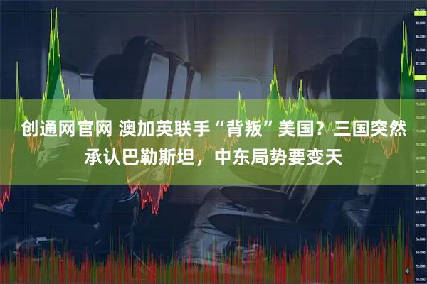 创通网官网 澳加英联手“背叛”美国？三国突然承认巴勒斯坦，中东局势要变天