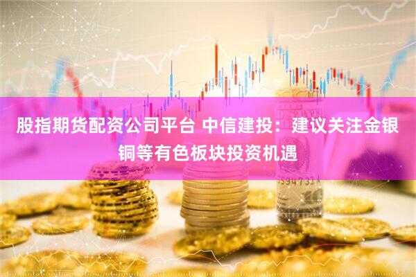 股指期货配资公司平台 中信建投：建议关注金银铜等有色板块投资机遇