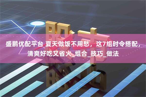 盛鹏优配平台 夏天做饭不用愁，这7组时令搭配，清爽好吃又省火_组合_技巧_做法