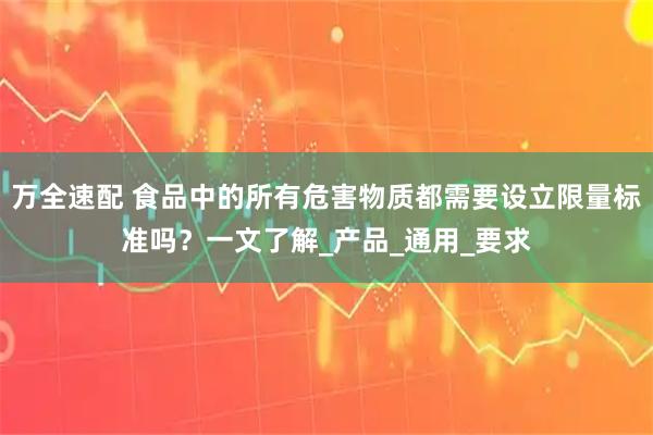 万全速配 食品中的所有危害物质都需要设立限量标准吗？一文了解_产品_通用_要求