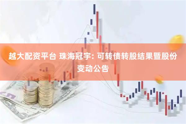 越大配资平台 珠海冠宇: 可转债转股结果暨股份变动公告