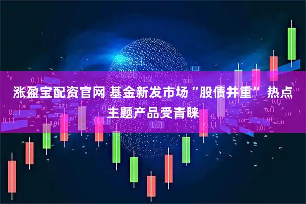 涨盈宝配资官网 基金新发市场“股债并重” 热点主题产品受青睐