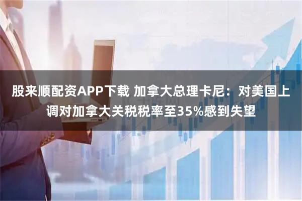 股来顺配资APP下载 加拿大总理卡尼：对美国上调对加拿大关税税率至35%感到失望