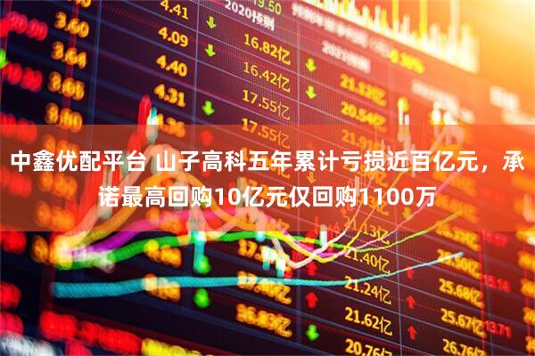 中鑫优配平台 山子高科五年累计亏损近百亿元，承诺最高回购10亿元仅回购1100万