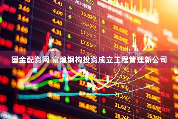 国金配资网 富煌钢构投资成立工程管理新公司