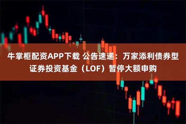 牛掌柜配资APP下载 公告速递：万家添利债券型证券投资基金（LOF）暂停大额申购