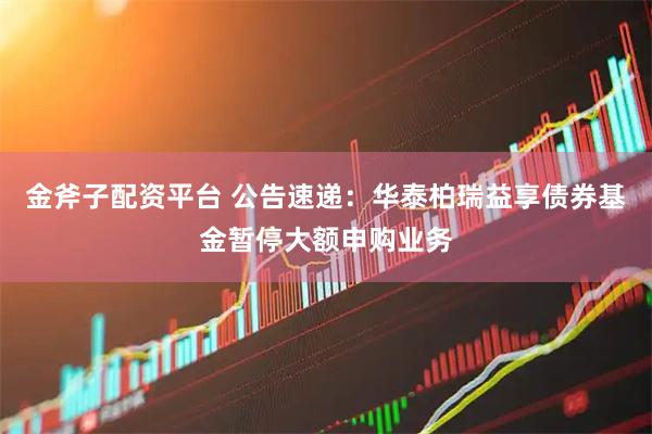 金斧子配资平台 公告速递：华泰柏瑞益享债券基金暂停大额申购业务