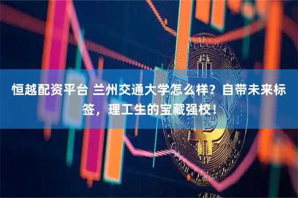 恒越配资平台 兰州交通大学怎么样？自带未来标签，理工生的宝藏强校！
