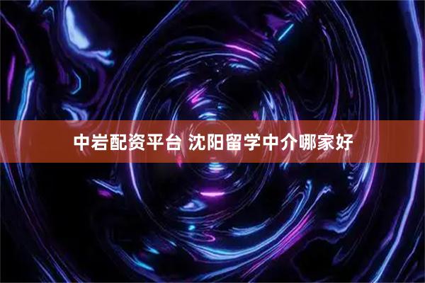 中岩配资平台 沈阳留学中介哪家好