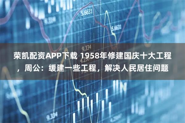 荣凯配资APP下载 1958年修建国庆十大工程，周公：缓建一些工程，解决人民居住问题