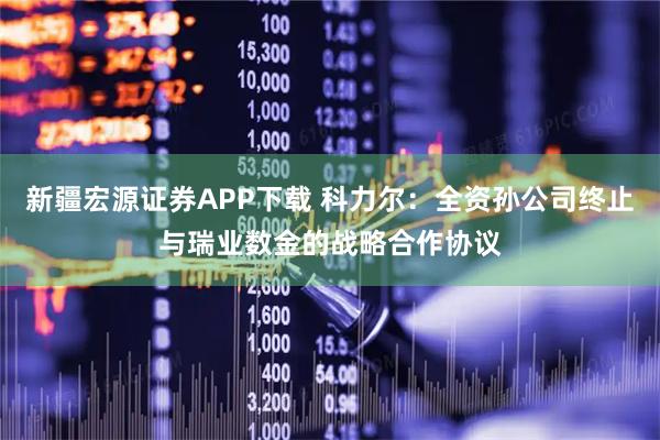 新疆宏源证券APP下载 科力尔：全资孙公司终止与瑞业数金的战略合作协议