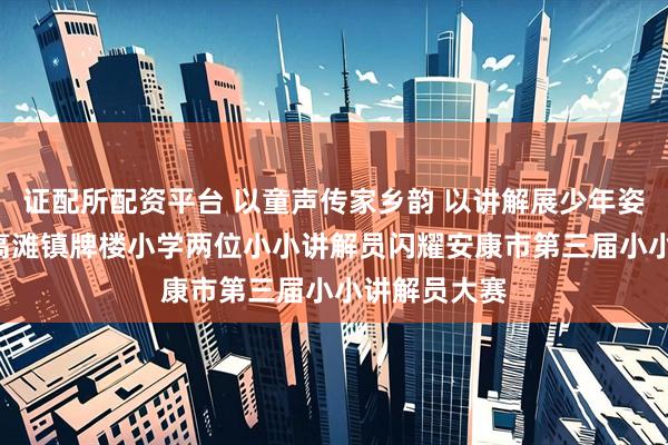证配所配资平台 以童声传家乡韵 以讲解展少年姿 ——紫阳县高滩镇牌楼小学两位小小讲解员闪耀安康市第三届小小讲解员大赛