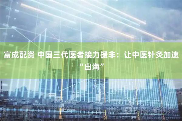 富成配资 中国三代医者接力援非：让中医针灸加速“出海”