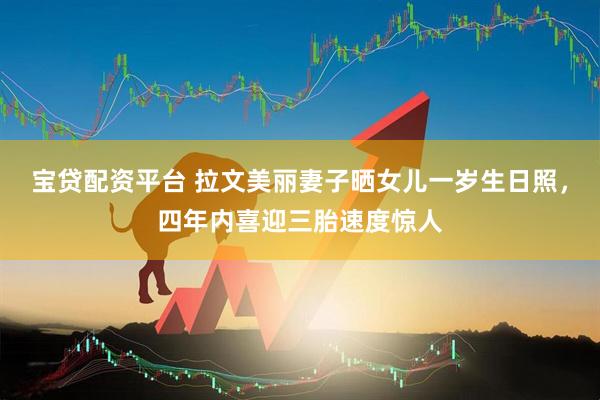 宝贷配资平台 拉文美丽妻子晒女儿一岁生日照，四年内喜迎三胎速度惊人