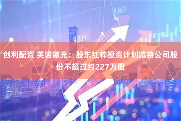 创利配资 英诺激光：股东红粹投资计划减持公司股份不超过约227万股