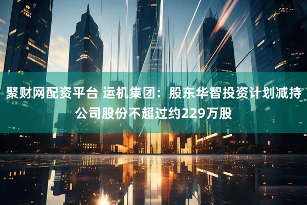 聚财网配资平台 运机集团：股东华智投资计划减持公司股份不超过约229万股