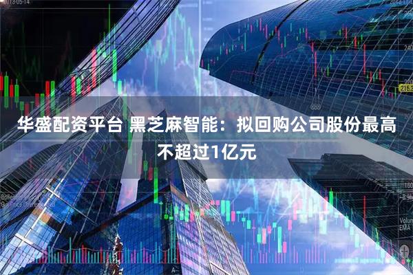 华盛配资平台 黑芝麻智能：拟回购公司股份最高不超过1亿元
