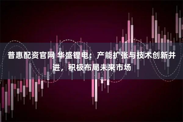 普惠配资官网 华盛锂电：产能扩张与技术创新并进，积极布局未来市场