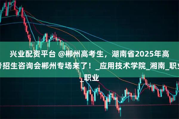 兴业配资平台 @郴州高考生，湖南省2025年高考招生咨询会郴州专场来了！_应用技术学院_湘南_职业