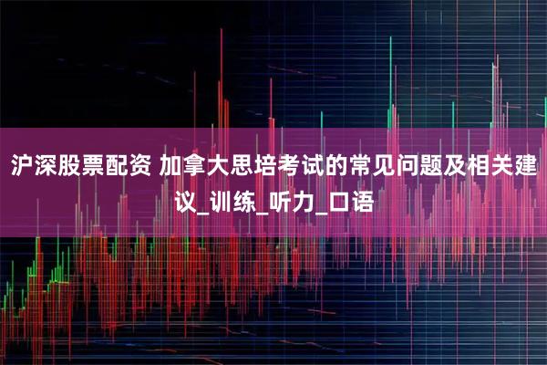 沪深股票配资 加拿大思培考试的常见问题及相关建议_训练_听力_口语