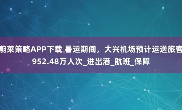 蔚莱策略APP下载 暑运期间，大兴机场预计运送旅客952.48万人次_进出港_航班_保障