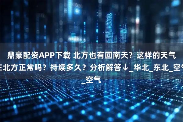 鼎豪配资APP下载 北方也有回南天？这样的天气在北方正常吗？持续多久？分析解答↓_华北_东北_空气