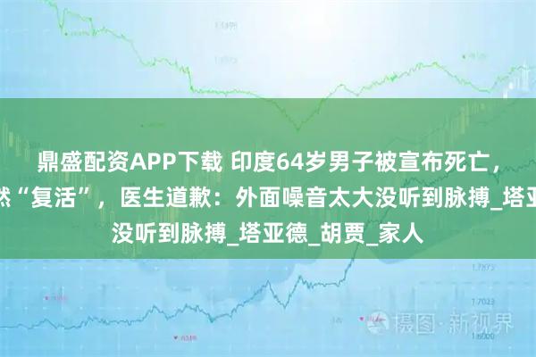 鼎盛配资APP下载 印度64岁男子被宣布死亡，准备葬礼时竟然“复活”，医生道歉：外面噪音太大没听到脉搏_塔亚德_胡贾_家人