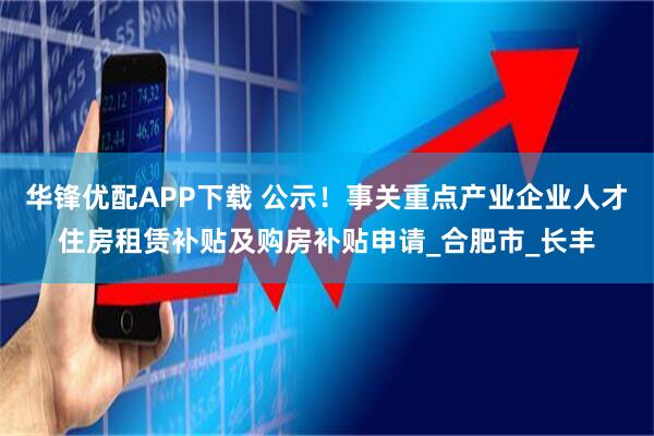 华锋优配APP下载 公示！事关重点产业企业人才住房租赁补贴及购房补贴申请_合肥市_长丰