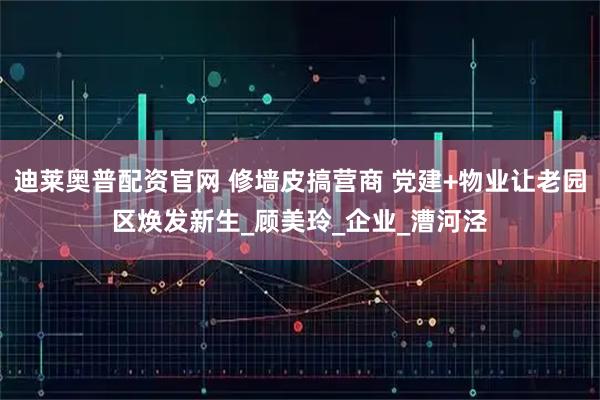 迪莱奥普配资官网 修墙皮搞营商 党建+物业让老园区焕发新生_顾美玲_企业_漕河泾