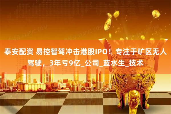 泰安配资 易控智驾冲击港股IPO！专注于矿区无人驾驶，3年亏9亿_公司_蓝水生_技术