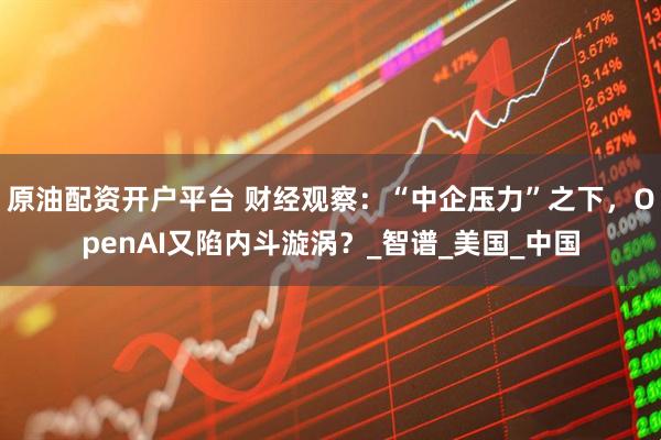 原油配资开户平台 财经观察：“中企压力”之下，OpenAI又陷内斗漩涡？_智谱_美国_中国