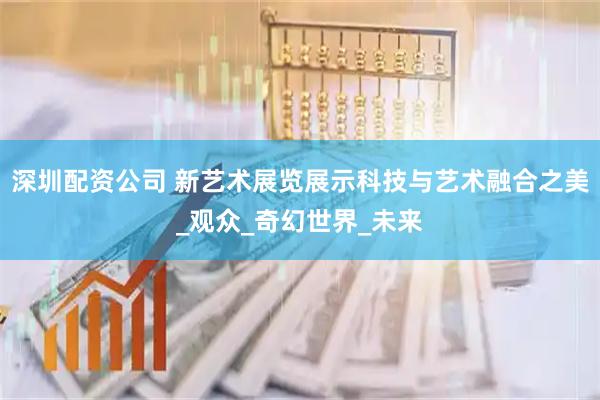 深圳配资公司 新艺术展览展示科技与艺术融合之美_观众_奇幻世界_未来
