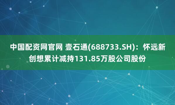 中国配资网官网 壹石通(688733.SH)：怀远新创想累计减持131.85万股公司股份