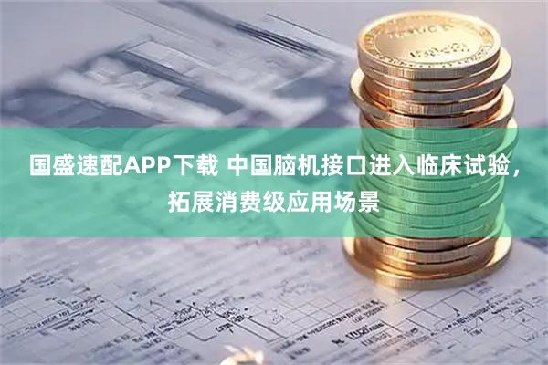 国盛速配APP下载 中国脑机接口进入临床试验，拓展消费级应用场景