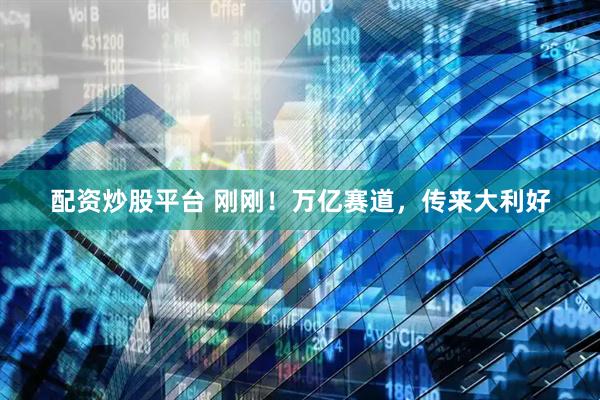 配资炒股平台 刚刚！万亿赛道，传来大利好