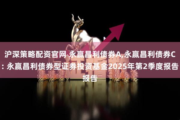 沪深策略配资官网 永赢昌利债券A,永赢昌利债券C: 永赢昌利债券型证券投资基金2025年第2季度报告