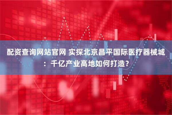 配资查询网站官网 实探北京昌平国际医疗器械城：千亿产业高地如何打造？
