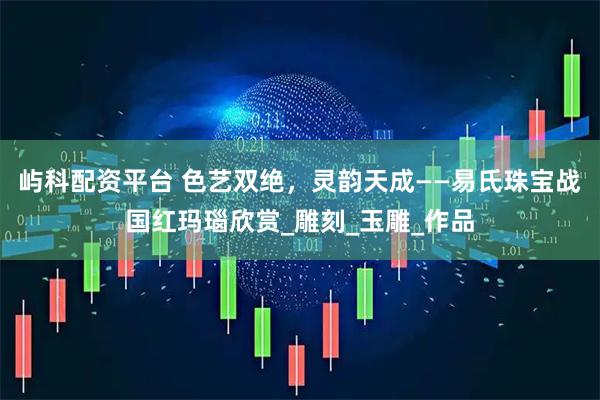 屿科配资平台 色艺双绝，灵韵天成——易氏珠宝战国红玛瑙欣赏_雕刻_玉雕_作品