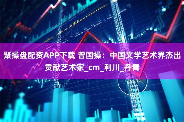 聚操盘配资APP下载 曾国操：中国文学艺术界杰出贡献艺术家_cm_利川_丹青