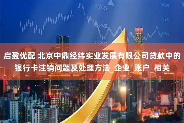 启盈优配 北京中鼎经纬实业发展有限公司贷款中的银行卡注销问题及处理方法_企业_账户_相关