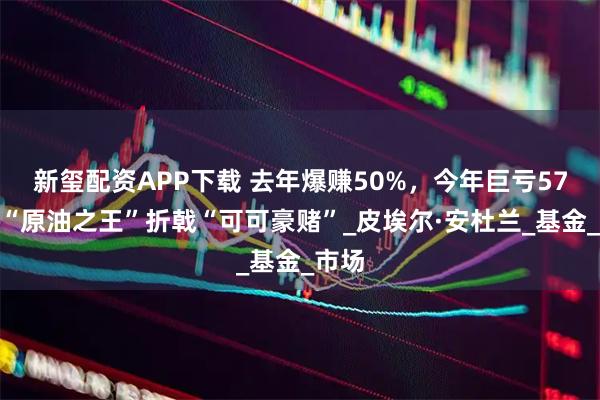 新玺配资APP下载 去年爆赚50%，今年巨亏57%！“原油之王”折戟“可可豪赌”_皮埃尔·安杜兰_基金_市场