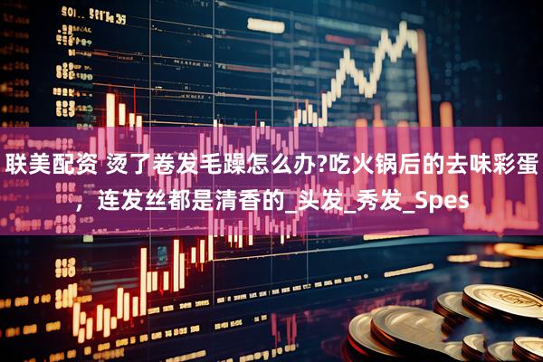 联美配资 烫了卷发毛躁怎么办?吃火锅后的去味彩蛋，连发丝都是清香的_头发_秀发_Spes