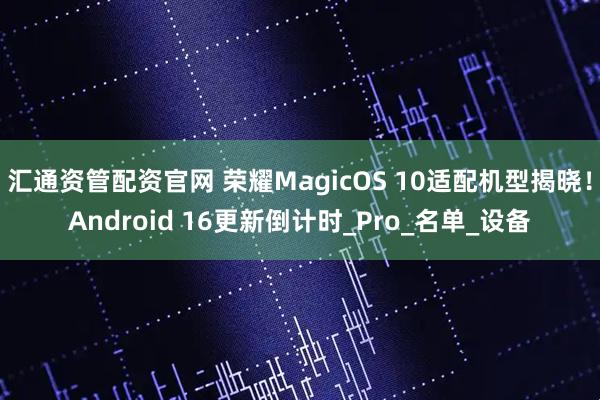汇通资管配资官网 荣耀MagicOS 10适配机型揭晓！Android 16更新倒计时_Pro_名单_设备
