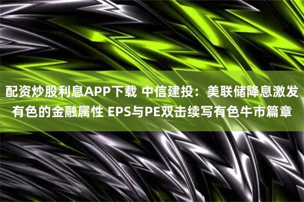 配资炒股利息APP下载 中信建投：美联储降息激发有色的金融属性 EPS与PE双击续写有色牛市篇章