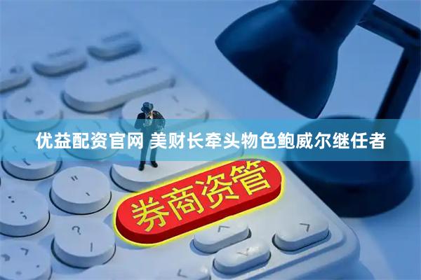 优益配资官网 美财长牵头物色鲍威尔继任者