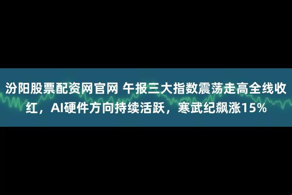 汾阳股票配资网官网 午报三大指数震荡走高全线收红，AI硬件方向持续活跃，寒武纪飙涨15%