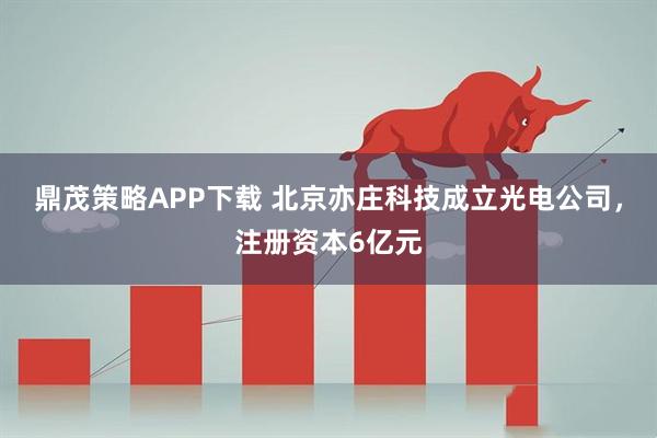 鼎茂策略APP下载 北京亦庄科技成立光电公司，注册资本6亿元