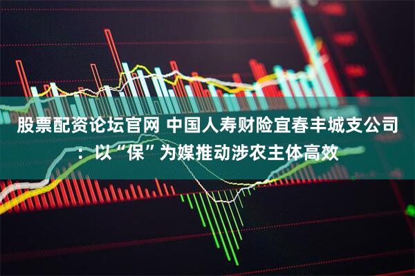 股票配资论坛官网 中国人寿财险宜春丰城支公司：以“保”为媒推动涉农主体高效